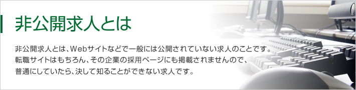 非公開求人とは、Webサイトなどで一般には公開されていない求人のことです。転職サイトはもちろん、その企業の採用ページにも掲載されませんので、普通にしていたら、決して知ることができない求人です。