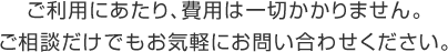 ご利用にあたり、費用は一切かかりません。ご相談だけでもお気軽にお問い合わせください。