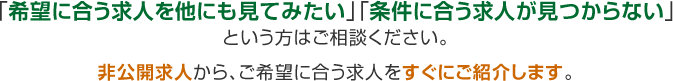 「希望に合う求人を他にも見てみたい」「条件に合う求人が見つからない」という方はご相談ください。非公開求人から、ご希望に合う求人をすぐにご紹介します。
