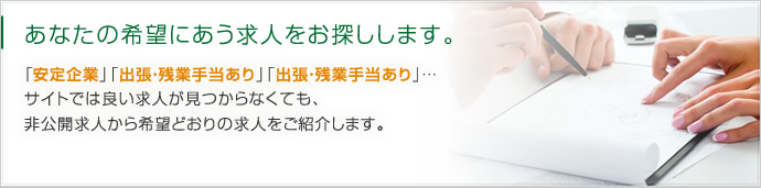 あなたの希望にあう求人をお探しします。「安定企業」「出張・残業手当あり」「出張・残業手当あり」…サイトでは良い求人が見つからなくても、非公開求人から希望どおりの求人をご紹介します。