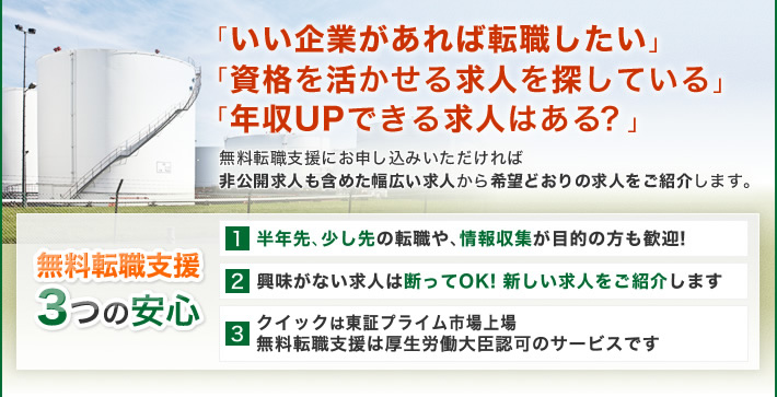 「いい企業があれば転職したい」「資格を活かせる求人を探している」「年収UPできる求人はある?」無料転職支援にお>申し込みいただければ非公開求人も含めた幅広い求人から希望どおりの求人をご紹介します。無料転職支援3つの安心 1 半年先、少し先の転職や、情報収集が目的の方も歓迎! 2 興味がない求人は断ってOK! 新しい求人をご紹介します 3 クイックは東証プライム市場上場 無料転職支援は厚生労働大臣認可のサービスです